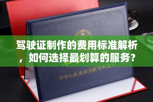 武邑驾驶证制作的费用标准解析，如何选择最划算的服务？