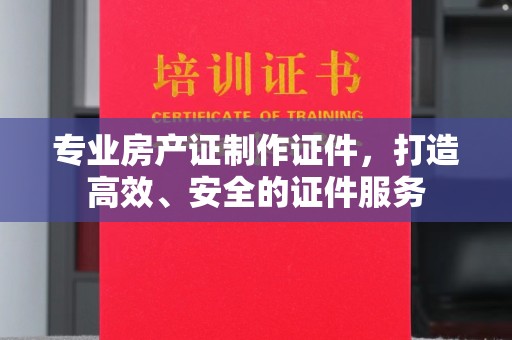 武邑专业房产证制作证件，打造高效、安全的证件服务